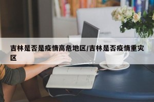 吉林是否是疫情高危地区/吉林是否疫情重灾区