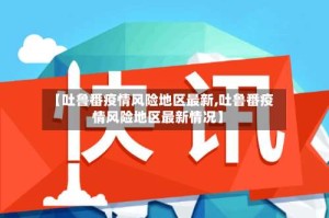 【吐鲁番疫情风险地区最新,吐鲁番疫情风险地区最新情况】