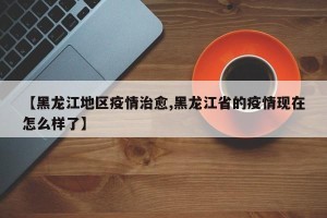 【黑龙江地区疫情治愈,黑龙江省的疫情现在怎么样了】