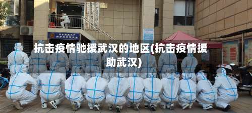 抗击疫情驰援武汉的地区(抗击疫情援助武汉)-第1张图片