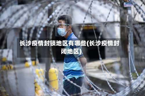 长沙疫情封锁地区有哪些(长沙疫情封闭地区)-第2张图片